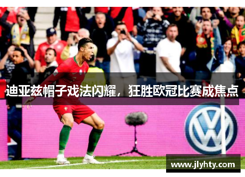 迪亚兹帽子戏法闪耀，狂胜欧冠比赛成焦点